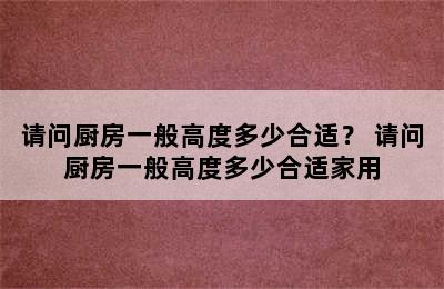 请问厨房一般高度多少合适？ 请问厨房一般高度多少合适家用